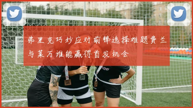 弗里克巧妙应对前锋选择难题费兰与莱万谁能赢得首发机会