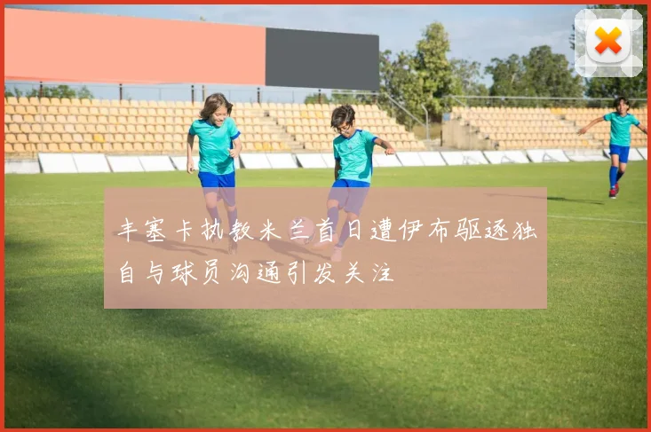 丰塞卡执教米兰首日遭伊布驱逐独自与球员沟通引发关注