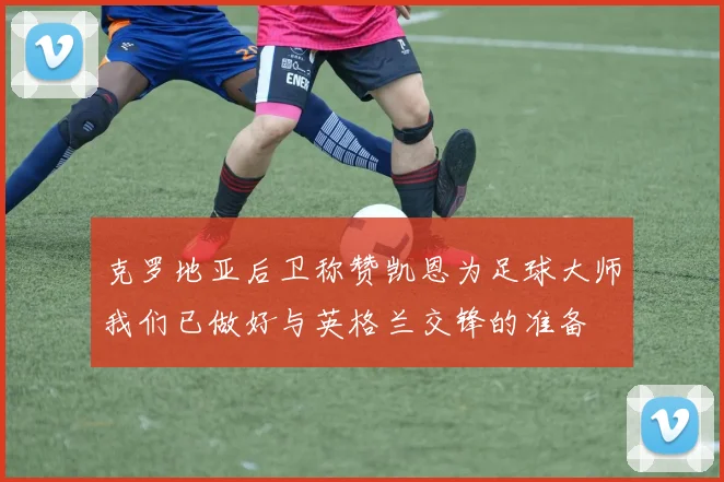 克罗地亚后卫称赞凯恩为足球大师我们已做好与英格兰交锋的准备