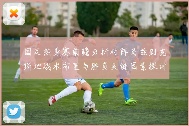 国足热身赛前瞻分析对阵乌兹别克斯坦战术布置与胜负关键因素探讨