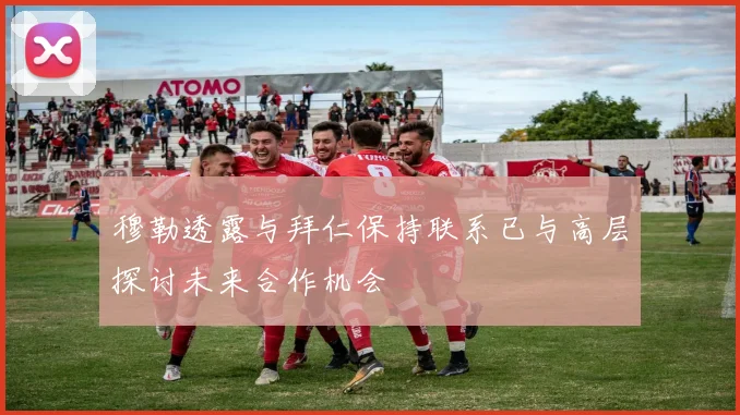 穆勒透露与拜仁保持联系已与高层探讨未来合作机会