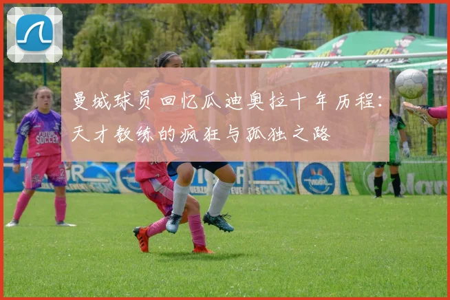 曼城球员回忆瓜迪奥拉十年历程：天才教练的疯狂与孤独之路