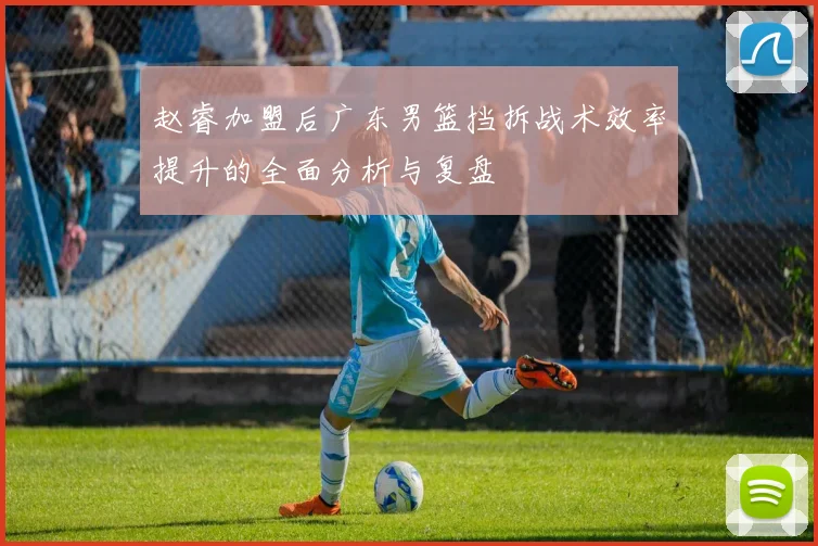 赵睿加盟后广东男篮挡拆战术效率提升的全面分析与复盘