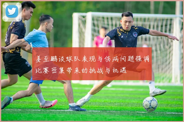 姜至鹏谈球队表现与伤病问题强调比赛密集带来的挑战与机遇