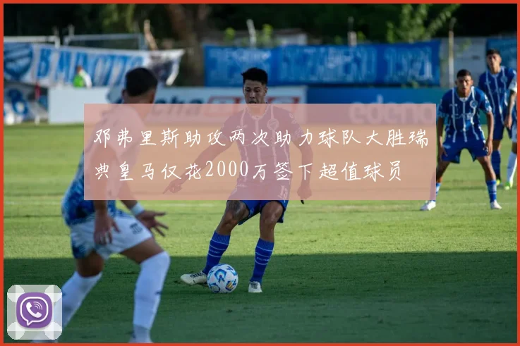 邓弗里斯助攻两次助力球队大胜瑞典皇马仅花2000万签下超值球员