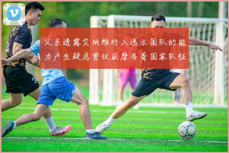 父亲透露艾纳维对入选法国队的能力产生疑虑曾仅获摩洛哥国家队征召