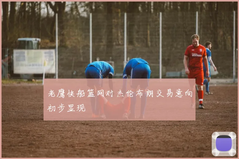 老鹰快船篮网对杰伦布朗交易意向初步显现