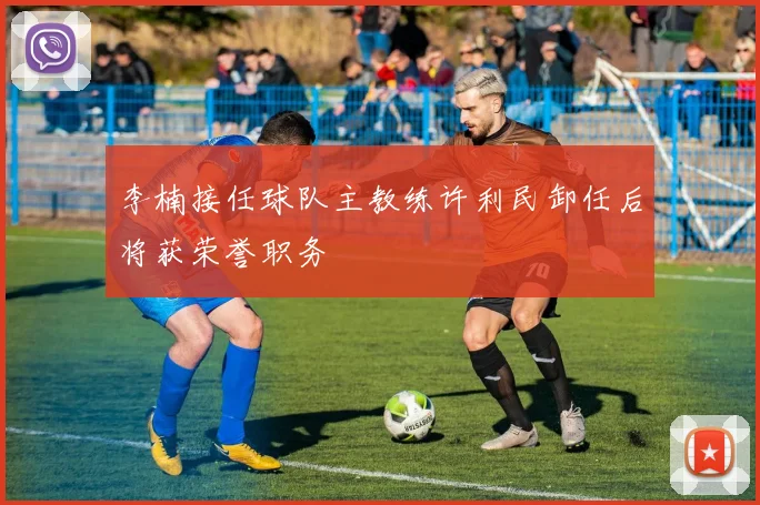 李楠接任球队主教练许利民卸任后将获荣誉职务