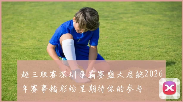 超三联赛深圳争霸赛盛大启航2026年赛事精彩纷呈期待你的参与