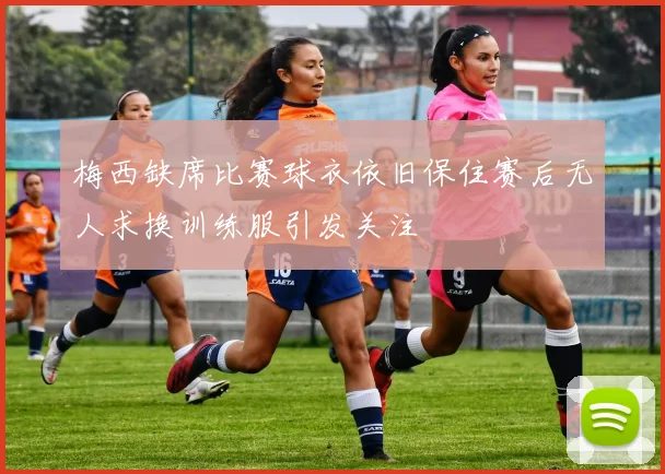 梅西缺席比赛球衣依旧保住赛后无人求换训练服引发关注