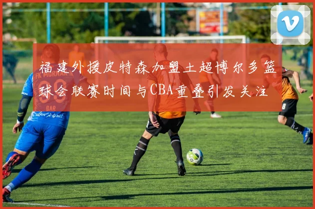 福建外援皮特森加盟土超博尔多篮球会联赛时间与CBA重叠引发关注