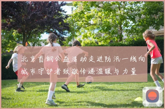 北京首钢公益活动走进防汛一线向城市守护者致敬传递温暖与力量
