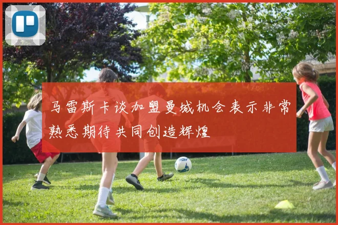 马雷斯卡谈加盟曼城机会表示非常熟悉期待共同创造辉煌