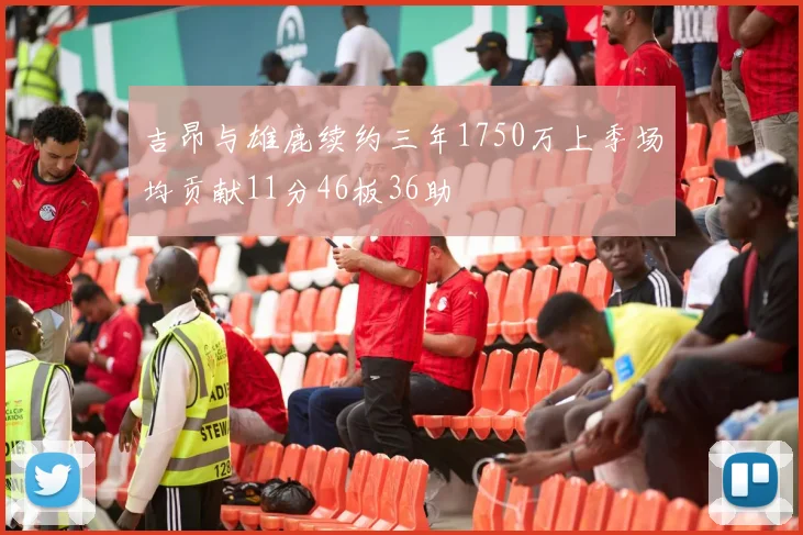 吉昂与雄鹿续约三年1750万上季场均贡献11分46板36助
