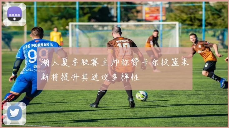 湖人夏季联赛主帅称赞卡尔投篮果断将提升其进攻多样性