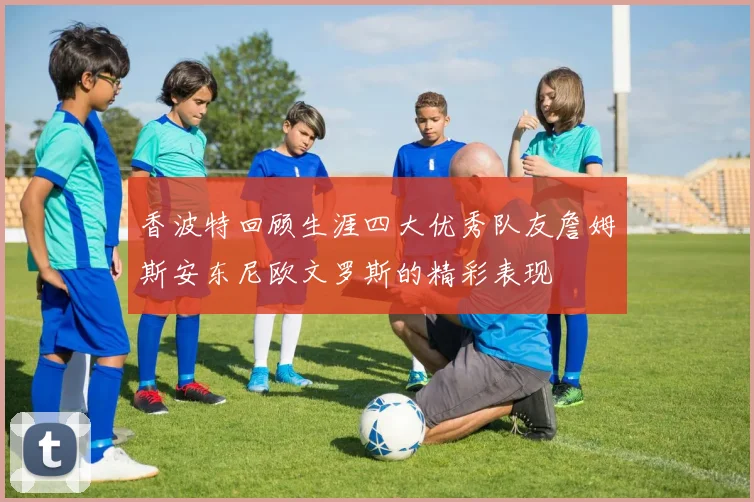 香波特回顾生涯四大优秀队友詹姆斯安东尼欧文罗斯的精彩表现