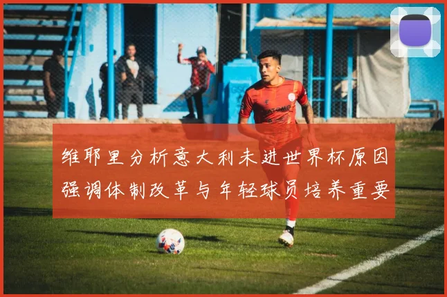 维耶里分析意大利未进世界杯原因强调体制改革与年轻球员培养重要性