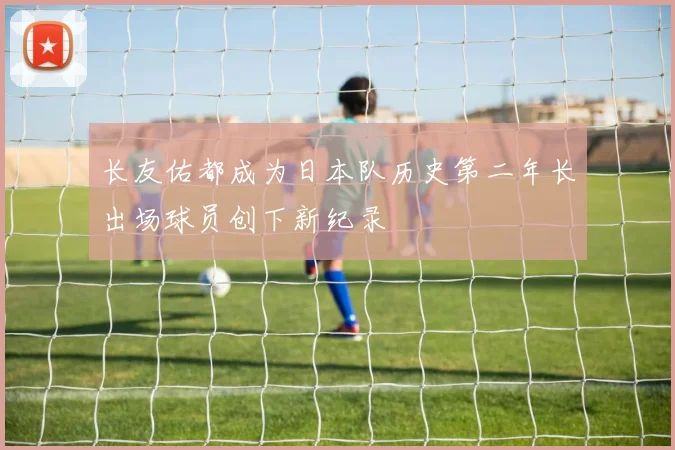 长友佑都成为日本队历史第二年长出场球员创下新纪录