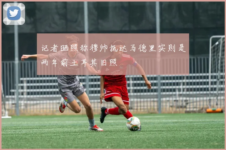 记者晒照称穆帅抵达马德里实则是两年前土耳其旧照