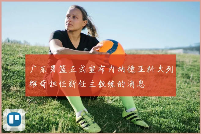 广东男篮正式宣布内纳德亚科夫列维奇担任新任主教练的消息