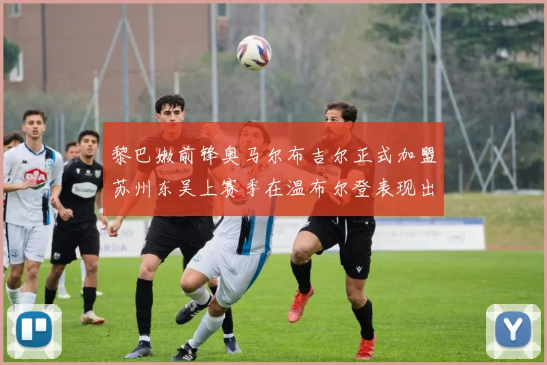 黎巴嫩前锋奥马尔布吉尔正式加盟苏州东吴上赛季在温布尔登表现出色