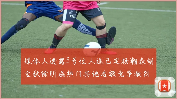 媒体人透露5号位人选已定杨瀚森胡金秋徐昕成热门其他名额竞争激烈